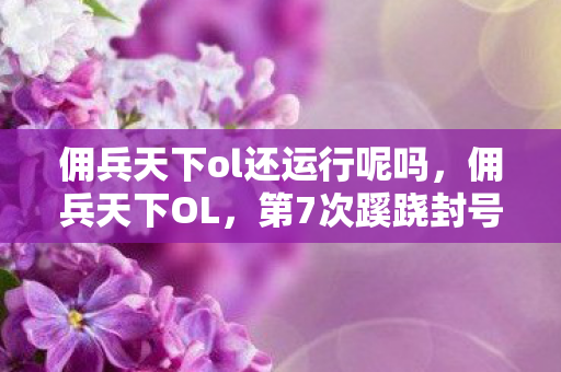 佣兵天下ol还运行呢吗,佣兵天下OL,第7次蹊跷封号背后,竟藏着让老玩家后背发凉的真相 佣兵天下ol还运行呢吗,佣兵天下OL,第7次蹊跷封号背后,竟藏着让老玩家后背发凉的真相
