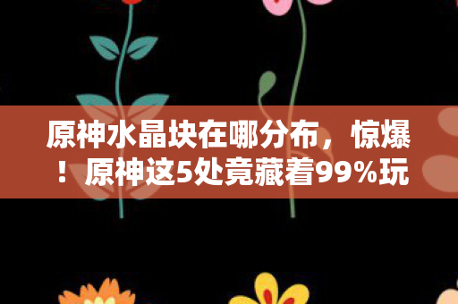 原神水晶块在哪分布,惊爆!原神这5处竟藏着99%玩家不知的巨量水晶块! 原神水晶块在哪分布,惊爆!原神这5处竟藏着99%玩家不知的巨量水晶块!