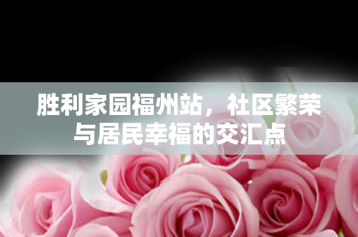 胜利家园福州站,社区繁荣与居民幸福的交汇点 胜利家园福州站,社区繁荣与居民幸福的交汇点