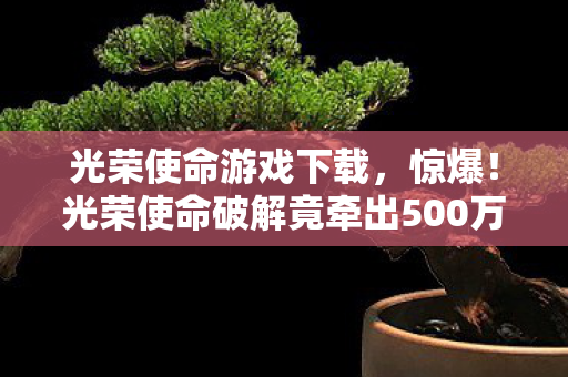 光荣使命游戏下载,惊爆!光荣使命破解竟牵出500万隐情,真相曝光让人吓一跳! 光荣使命游戏下载,惊爆!光荣使命破解竟牵出500万隐情,真相曝光让人吓一跳!