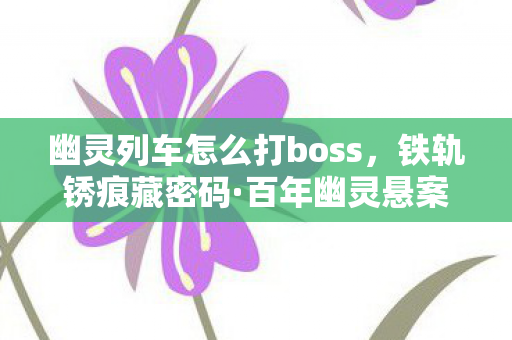 幽灵列车怎么打boss,铁轨锈痕藏密码·百年幽灵悬案,那节车厢里,谁在重复死亡? 幽灵列车怎么打boss,铁轨锈痕藏密码·百年幽灵悬案,那节车厢里,谁在重复死亡?
