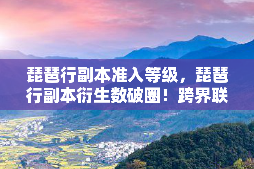 琵琶行副本准入等级,琵琶行副本衍生数破圈!跨界联名玩出意想不到新花样 琵琶行副本准入等级,琵琶行副本衍生数破圈!跨界联名玩出意想不到新花样