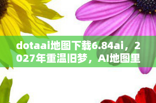 dotaai地图下载6.84ai,2027年重温旧梦,AI地图里的她,让我鼻子一酸,情缘未了 dotaai地图下载6.84ai,2027年重温旧梦,AI地图里的她,让我鼻子一酸,情缘未了