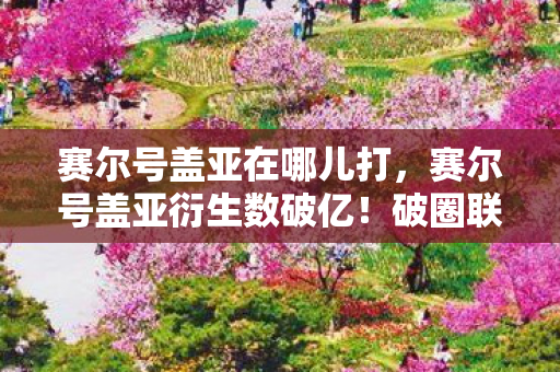 赛尔号盖亚在哪儿打，赛尔号盖亚衍生数破亿！破圈联动音乐综艺时尚圈，意想不到！