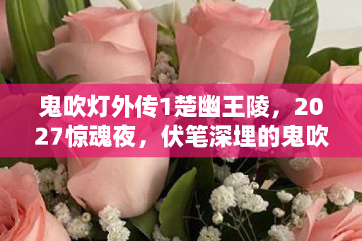 鬼吹灯外传1楚幽王陵，2027惊魂夜，伏笔深埋的鬼吹灯，谁懂鼻子一酸的不舍？