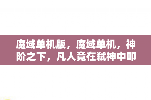 魔域单机版,魔域单机,神阶之下,凡人竟在弑神中叩问自由悖论 魔域单机版,魔域单机,神阶之下,凡人竟在弑神中叩问自由悖论