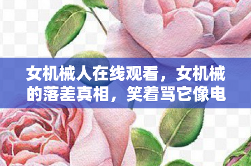 女机械人在线观看,女机械的落差真相,笑着骂它像电子垃圾,笑着笑着就哭了 女机械人在线观看,女机械的落差真相,笑着骂它像电子垃圾,笑着笑着就哭了