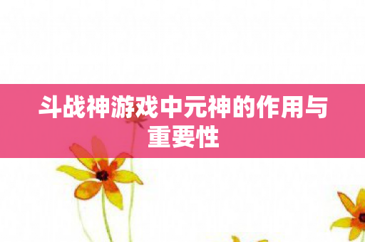 斗战神游戏中元神的作用与重要性 斗战神游戏中元神的作用与重要性