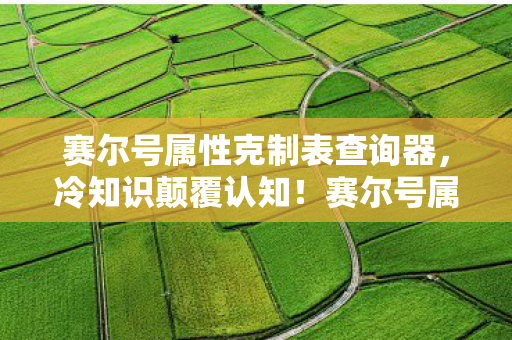 赛尔号属性克制表查询器，冷知识颠覆认知！赛尔号属性克制表竟藏着目瞪口呆的十年谎言
