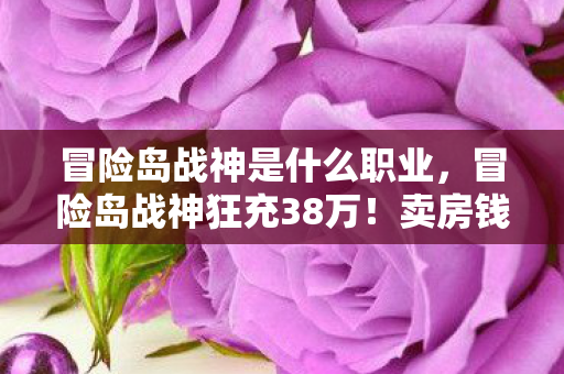冒险岛战神是什么职业,冒险岛战神狂充38万!卖房钱灰飞烟灭,离婚协议背后藏惊天隐情! 冒险岛战神是什么职业,冒险岛战神狂充38万!卖房钱灰飞烟灭,离婚协议背后藏惊天隐情!