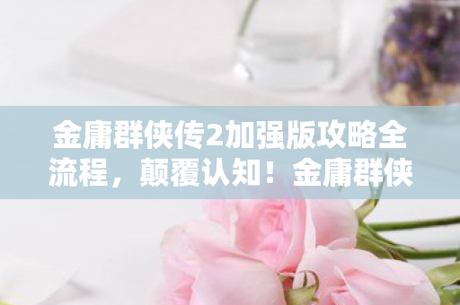 金庸群侠传2加强版攻略全流程，颠覆认知！金庸群侠传2加强版冷知识大揭秘，让你目瞪口呆！