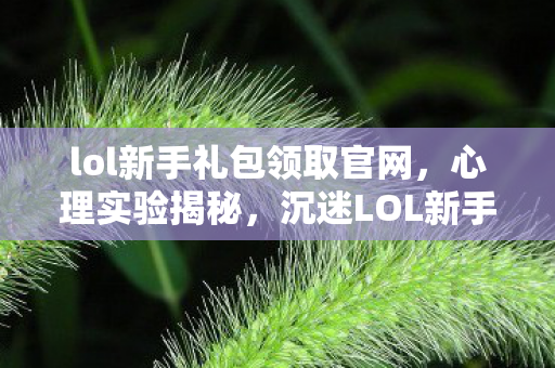 lol新手礼包领取官网,心理实验揭秘,沉迷LOL新手礼包竟是多巴胺的细思极恐陷阱 lol新手礼包领取官网,心理实验揭秘,沉迷LOL新手礼包竟是多巴胺的细思极恐陷阱