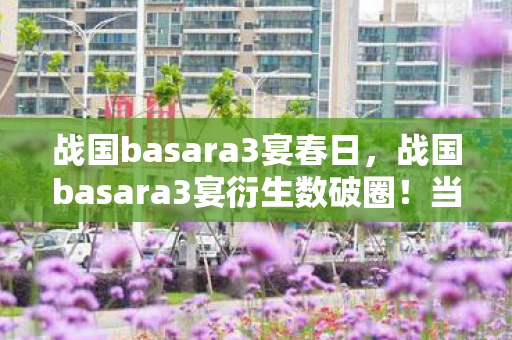 战国basara3宴春日,战国basara3宴衍生数破圈!当冰箱空了,我的信仰却满到溢出! 战国basara3宴春日,战国basara3宴衍生数破圈!当冰箱空了,我的信仰却满到溢出!
