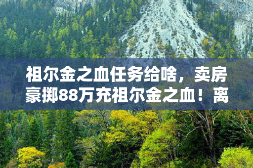 祖尔金之血任务给啥,卖房豪掷88万充祖尔金之血!离婚协议藏惊天隐情,妻子泪崩真相吓一跳 祖尔金之血任务给啥,卖房豪掷88万充祖尔金之血!离婚协议藏惊天隐情,妻子泪崩真相吓一跳
