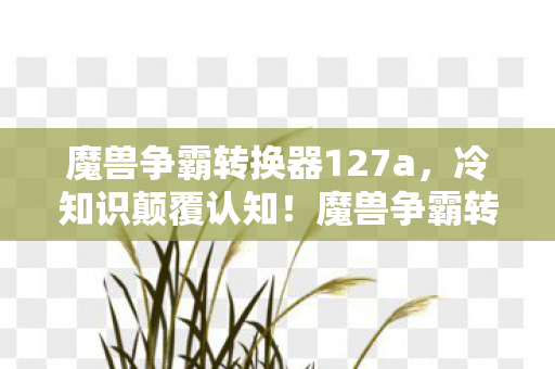 魔兽争霸转换器127a,冷知识颠覆认知!魔兽争霸转换器背后藏着让玩家目瞪口呆的秘密 魔兽争霸转换器127a,冷知识颠覆认知!魔兽争霸转换器背后藏着让玩家目瞪口呆的秘密