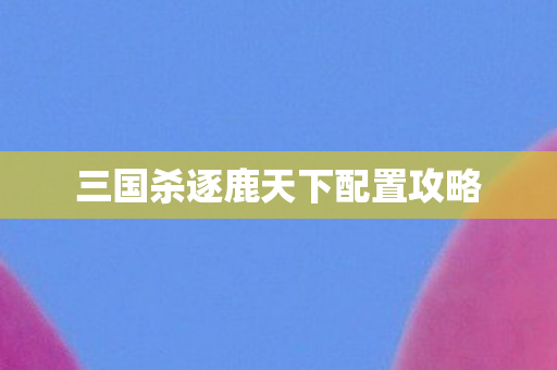 三国杀逐鹿天下配置攻略 三国杀逐鹿天下配置攻略