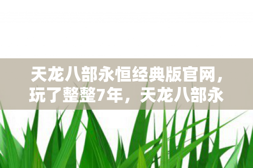 天龙八部永恒经典版官网,玩了整整7年,天龙八部永恒经典版选新门派还是坚守旧爱? 天龙八部永恒经典版官网,玩了整整7年,天龙八部永恒经典版选新门派还是坚守旧爱?
