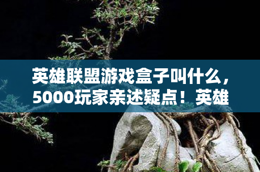 英雄联盟游戏盒子叫什么,5000玩家亲述疑点!英雄联盟盒子这操作,老玩家都绷不住了! 英雄联盟游戏盒子叫什么,5000玩家亲述疑点!英雄联盟盒子这操作,老玩家都绷不住了!