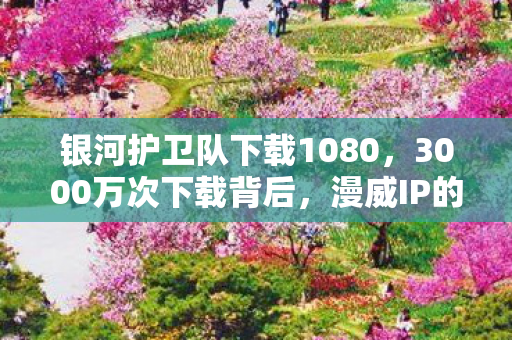 银河护卫队下载1080,3000万次下载背后,漫威IP的冷门游戏化,竟撬动23亿增量市场 银河护卫队下载1080,3000万次下载背后,漫威IP的冷门游戏化,竟撬动23亿增量市场