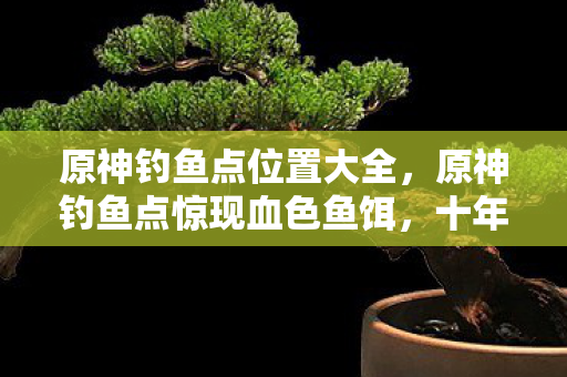 原神钓鱼点位置大全,原神钓鱼点惊现血色鱼饵,十年悬案未解,毛骨悚然真相竟藏于此 原神钓鱼点位置大全,原神钓鱼点惊现血色鱼饵,十年悬案未解,毛骨悚然真相竟藏于此