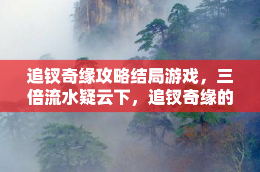追钗奇缘攻略结局游戏,三倍流水疑云下,追钗奇缘的流量狂欢为何让玩家集体心寒? 追钗奇缘攻略结局游戏,三倍流水疑云下,追钗奇缘的流量狂欢为何让玩家集体心寒?