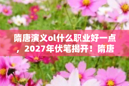 隋唐演义ol什么职业好一点,2027年伏笔揭开!隋唐情缘深似海,鼻子一酸忆往昔 隋唐演义ol什么职业好一点,2027年伏笔揭开!隋唐情缘深似海,鼻子一酸忆往昔