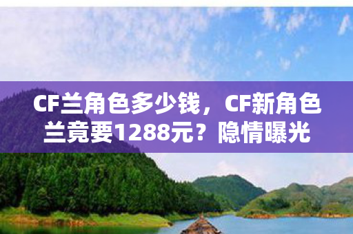 CF兰角色多少钱，CF新角色兰竟要1288元？隐情曝光后，玩家直呼吓一跳！