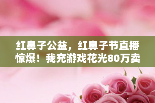 红鼻子公益，红鼻子节直播惊爆！我充游戏花光80万卖房钱，老婆怒签离婚协议吓一跳！