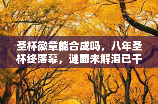 圣杯徽章能合成吗,八年圣杯终落幕,谜面未解泪已干,唯余空号映孤影 圣杯徽章能合成吗,八年圣杯终落幕,谜面未解泪已干,唯余空号映孤影