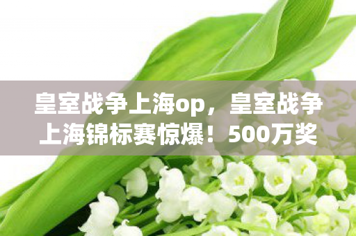 皇室战争上海op，皇室战争上海锦标赛惊爆！500万奖金背后竟藏这隐情，吓一跳！