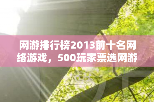 网游排行榜2013前十名网络游戏，500玩家票选网游TOP10暗藏玄机？老玩家冷笑，这排名我绷不住了！