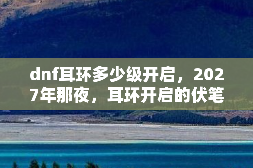 dnf耳环多少级开启,2027年那夜,耳环开启的伏笔,如今想起为何鼻子一酸? dnf耳环多少级开启,2027年那夜,耳环开启的伏笔,如今想起为何鼻子一酸?