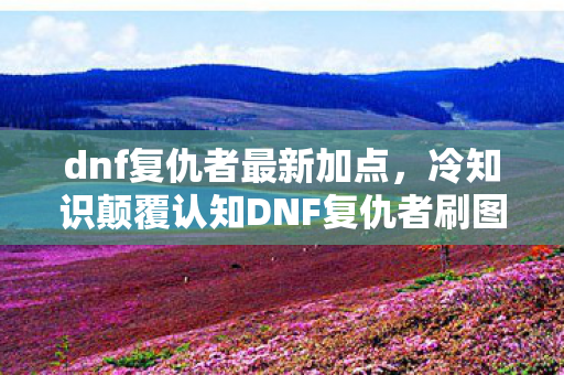 dnf复仇者最新加点，冷知识颠覆认知DNF复仇者刷图加点竟藏着目瞪口呆的反重力逻辑！