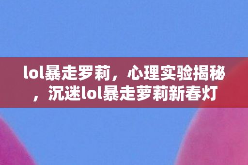 lol暴走罗莉，心理实验揭秘，沉迷lol暴走萝莉新春灯笼细思极恐