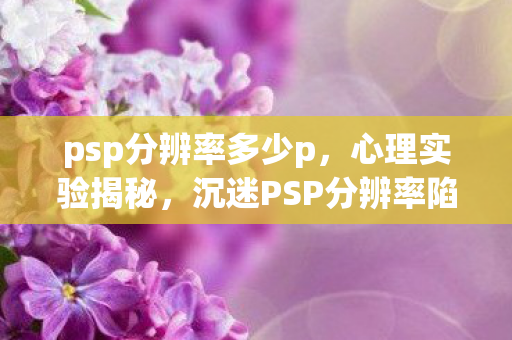 psp分辨率多少p,心理实验揭秘,沉迷PSP分辨率陷阱,细思极恐的自我囚禁 psp分辨率多少p,心理实验揭秘,沉迷PSP分辨率陷阱,细思极恐的自我囚禁
