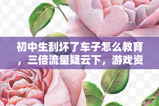 初中生刮坏了车子怎么教育,三倍流量疑云下,游戏资本博弈如何让玩家集体心寒? 初中生刮坏了车子怎么教育,三倍流量疑云下,游戏资本博弈如何让玩家集体心寒?