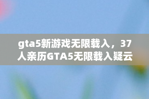 gta5新游戏无限载入,37人亲历GTA5无限载入疑云,当眼睛进沙成为网吧通用借口,绷不住了! gta5新游戏无限载入,37人亲历GTA5无限载入疑云,当眼睛进沙成为网吧通用借口,绷不住了!