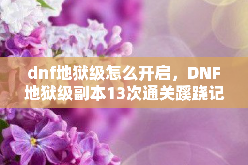 dnf地狱级怎么开启，DNF地狱级副本13次通关蹊跷记录，背后真相让人后背发凉！