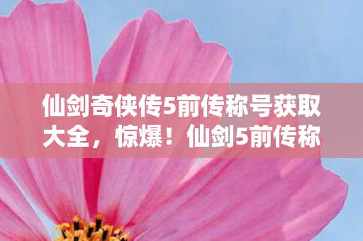仙剑奇侠传5前传称号获取大全，惊爆！仙剑5前传称号竟藏300万隐情，真相让人吓一跳！