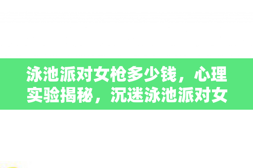 泳池派对女枪多少钱,心理实验揭秘,沉迷泳池派对女枪,细思极恐的自我囚禁 泳池派对女枪多少钱,心理实验揭秘,沉迷泳池派对女枪,细思极恐的自我囚禁