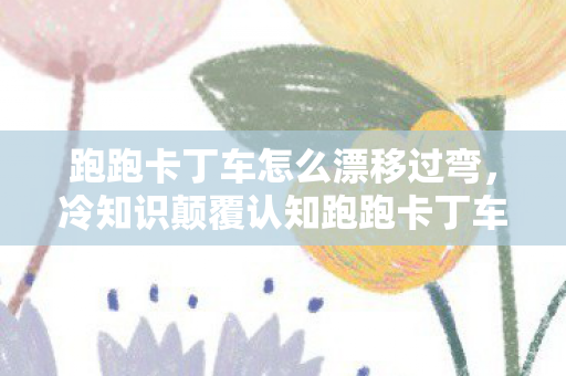 跑跑卡丁车怎么漂移过弯,冷知识颠覆认知跑跑卡丁车漂移竟藏着目瞪口呆的物理作弊密码! 跑跑卡丁车怎么漂移过弯,冷知识颠覆认知跑跑卡丁车漂移竟藏着目瞪口呆的物理作弊密码!