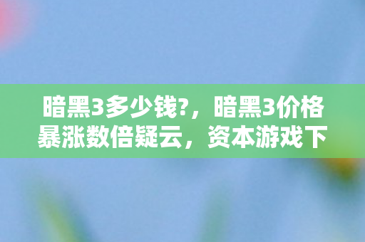暗黑3多少钱?，暗黑3价格暴涨数倍疑云，资本游戏下玩家心寒的流量陷阱