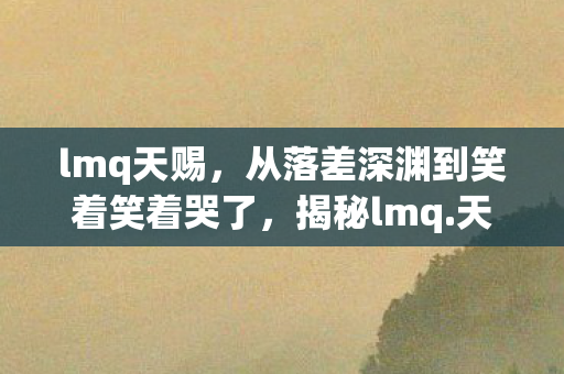 lmq天赐，从落差深渊到笑着笑着哭了，揭秘lmq.天赐真相，骂完仍难舍