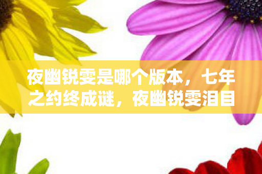 夜幽锐雯是哪个版本,七年之约终成谜,夜幽锐雯泪目谢幕,我的青春谁买单? 夜幽锐雯是哪个版本,七年之约终成谜,夜幽锐雯泪目谢幕,我的青春谁买单?