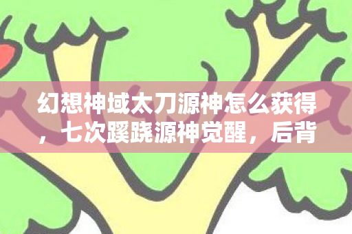 幻想神域太刀源神怎么获得，七次蹊跷源神觉醒，后背发凉的真相竟藏了十年！