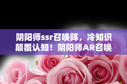 阴阳师ssr召唤阵,冷知识颠覆认知!阴阳师AR召唤阵隐藏十年,真相让人目瞪口呆 阴阳师ssr召唤阵,冷知识颠覆认知!阴阳师AR召唤阵隐藏十年,真相让人目瞪口呆