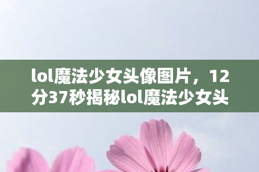 lol魔法少女头像图片,12分37秒揭秘lol魔法少女头像,从诞生到泪目,谁在守护这份光? lol魔法少女头像图片,12分37秒揭秘lol魔法少女头像,从诞生到泪目,谁在守护这份光?