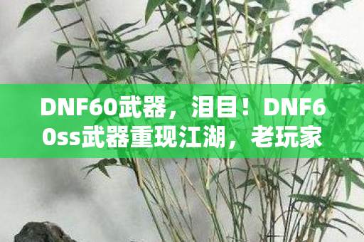 DNF60武器,泪目!DNF60ss武器重现江湖,老玩家狂喜的10年情怀暴击! DNF60武器,泪目!DNF60ss武器重现江湖,老玩家狂喜的10年情怀暴击!