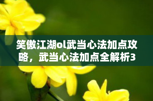 笑傲江湖ol武当心法加点攻略，武当心法加点全解析3大核心心得+5大避坑指南，助你笑傲江湖！