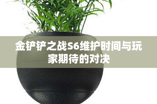 金铲铲之战S6维护时间与玩家期待的对决 金铲铲之战S6维护时间与玩家期待的对决